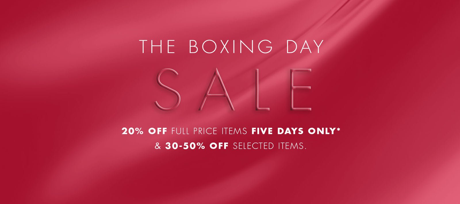 The Boxing Day Event 2025. Enjoy 20% off full price items for FIVE DAYS ONLY & 30-50% off selected items*. SHOP NOW. T&Cs Apply