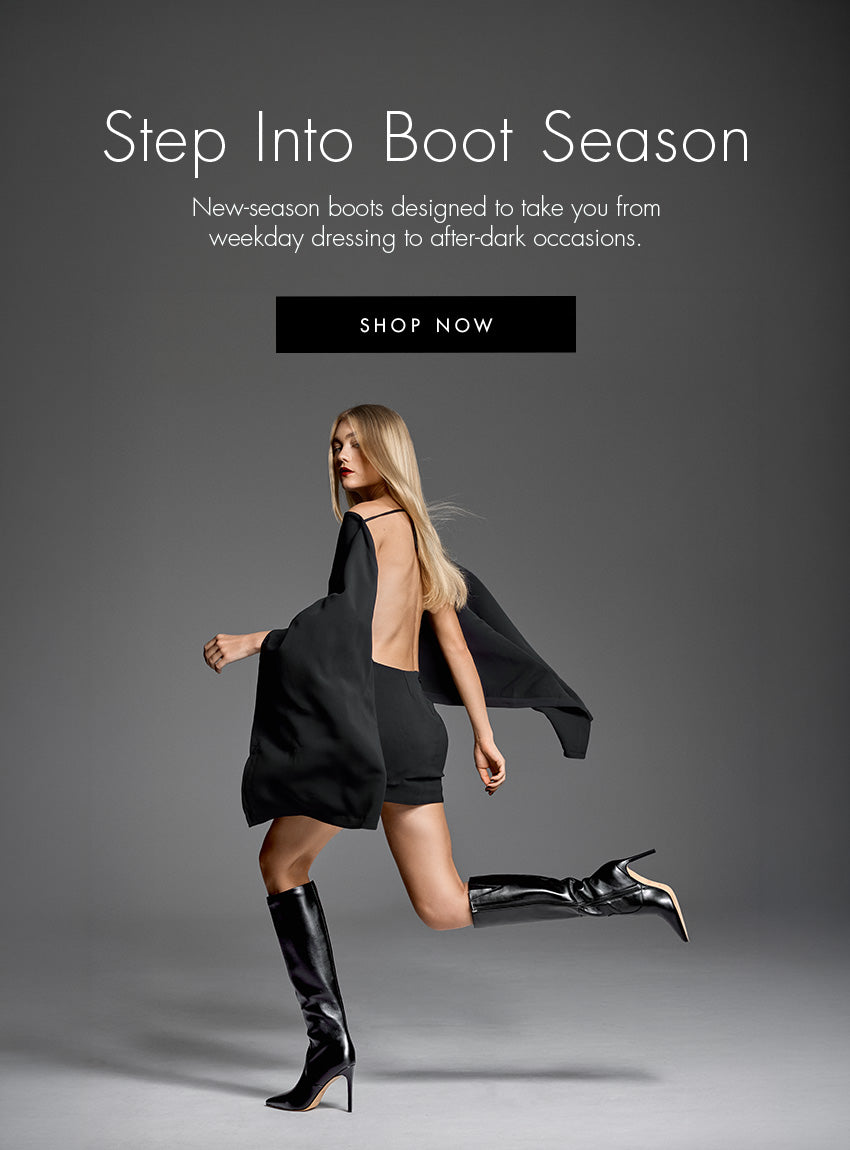 Step Into Boot Season. New-season boots designed to take you from weekday dressing to after-dark occasions.| SHOP NOW